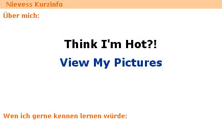 Nievess Kurzinfo - Über mich: Think I'm Hot?! View My Pictures - Wen ich gerne kennen lernen würde: So viel Lust habe ich auch nicht hier zu tippen, das bleibt leer...