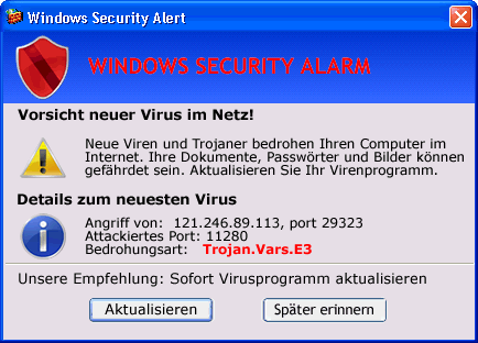 Windows Security Alert -- Windows Security Alarm -- Vorsicht neuer Virus im Netz! -- Neue Viren und Trojaner bedrohen Ihren Computer im Internet. Ihre Dokumente, Passwörter und Bilder können gefährdet sein. Aktualisieren Sie ihr Virenprogramm. -- Details zum neuesten Virus -- Angriff von 121.246.89.113, port 29323 -- Attackiertes Port: 11280 -- Bedrohungsart: Trojan.Vars.E3 -- Unsere Empfehlung: Sofort Virusprogramm aktualisieren -- Aktualisieren -- Später erinnern