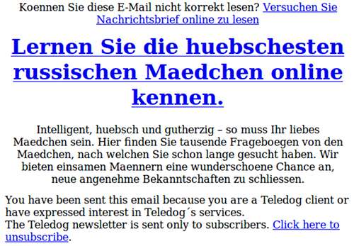 Koennen Sie diese E-Mail nicht korrekt lesen? Versuchen Sie Nachrichtsbrief online zu lesen -- Lernen Sie die huebschesten russischen Maedchen online kennen. -- Intelligent, huebsch und gutherzig – so muss Ihr liebes Maedchen sein. Hier finden Sie tausende Frageboegen von den Maedchen, nach welchen Sie schon lange gesucht haben. Wir bieten einsamen Maennern eine wunderschoene Chance an, neue angenehme Bekanntschaften zu schliessen. -- You have been sent this email because you are a Teledog client or have expressed interest in Teledog´s services. -- The Teledog newsletter is sent only to subscribers. Click here to unsubscribe.