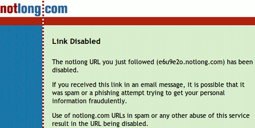 Link Disabled -- The notlong URL you just followed (e6u9e2o.notlong.com) has been disabled. -- If you received this link in an email message, it is possible that it was spam or a phishing attempt trying to get your personal information fraudulently. -- Use of notlong.com URLs in spam or any other abuse of this service result in the URL being disabled.