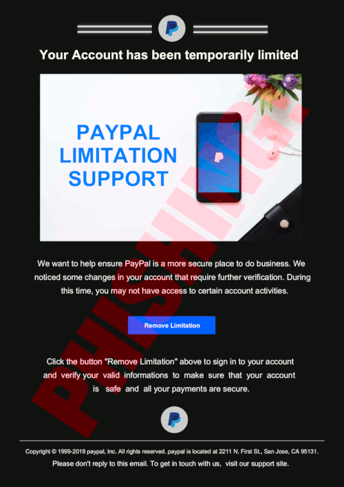 Your Account has been temporarily limited We want to help ensure PayPal is a more secure place to do business. We noticed some changes in your account that require further verification. During this time, you may not have access to certain account activities. -- Remove Limitation -- Click the button 'Remove Limitation' above to sign in to your account and verify your valid informations to make sure that your account is safe and all your payments are secure. -- Copyright © 1999-2019 ρayρal, Inc. All rights reserved. ρayρal is located at 2211 N. First St., San Jose, CA 95131. -- Please don't reply to this email. To get in touch with us, visit our support site.