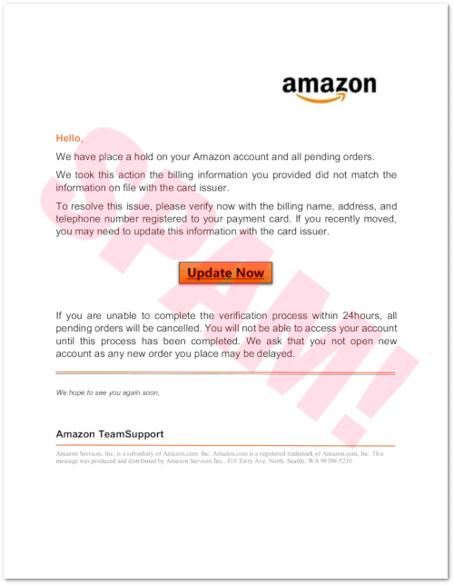 Hello, -- We have place a hold on your Amazon account and all pending orders. We took this action the billing information you provided did not match the information on file with the card issuer. -- To resolve this issue, please verify now with the billing name, address, and telephone number registered to your payment card. If you recently moved, you may need to update this information with the card issuer. -- [Update Now] -- If you are unable to complete the verification process within 24hours, all pending orders will be cancelled. You will not be able to access your account until this process has been completed. We ask that you not open new account as any new order you place may be delayed. -- We hope to see you again soon, -- Amazon TeamSupport -- Amazon Services. Inc. is a subsidiary of Amazon.com. Inc. Amazon.com is a registered trademark of Amazon.com, Inc. This message was produced and distributed by Amazon Services Inc.. 410 Terry Ave. North. Seattle. WA 98109-5210