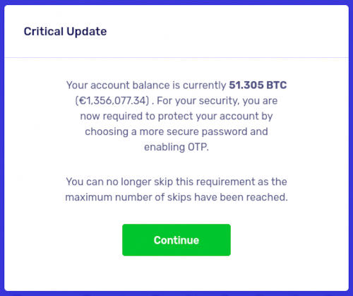 Critical Update -- Your account balance is currently 51.305 BTC (€1,356,077.34) . For your security, you are now required to protect your account by choosing a more secure password and enabling OTP. -- You can no longer skip this requirement as the maximum number of skips have been reached.