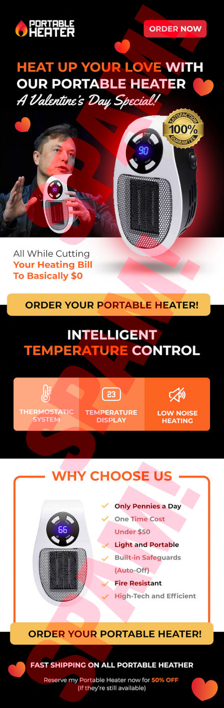 Portable Heater -- [ORDER NOW] -- Heat up your love with our portable heater -- A Valintine's Day Special! -- Satisfaction guarantee 100% -- (Bad photoshopped image of Elon Musk holding the heater) -- (Image of the heater) -- All While Cutting Your Heating Bill To Bascially $0 -- [ORDER YOUR PORTABLE HEATER!] -- Intelligent temperature control -- Themostatic system -- Temperature display -- Low noise heating -- Why choose us -- Only pennies a Day -- One Time Cost -- Under $50 -- Light and Portable -- Built-in Safeguards (Auto-Off) -- Fire Resistant - High-Tech and Efficient -- [ORDER YOUR PORTABLE HEATER!] -- Fast shipping on all portable Heather -- Reserve my Portable Heater now for 50% OFF (if they're still available)
