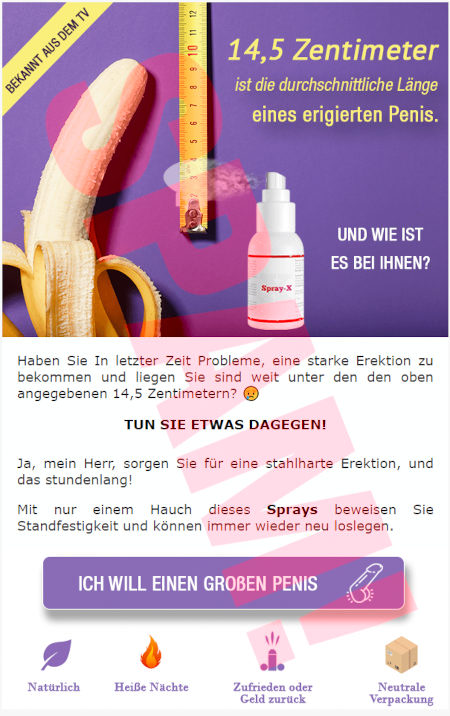 Bekannt aus dem TV -- Bild einer halb aufgeschälten Banane, eines Messbands und einer mit »Spray-X« beschrifteten Sprühdose -- 14,5 Zentimenter ist die durchschnittliche Länge eines erigierten Penis. -- Und wie ist es bei ihnen? -- Haben Sie In letzter Zeit Probleme, eine starke Erektion zu bekomen und liegen Sie sind weit unter den den oben angegebenen 14,5 Zentimentern? -- Tun sie etwas dagegen! -- Ja, mein Herr, sorgen Sie für eine stahlharte Erektion, und das stundenlang! -- Mit nur einem Hauch dieses Sprays beweisen Sie Standfestigkeit nd können immer wieder neu loslegen. -- [Ich will einen großen Penis] -- Natürlich, Heiße Nächte, Zufrieden oder Geld zurück, Neutrale Verpackung