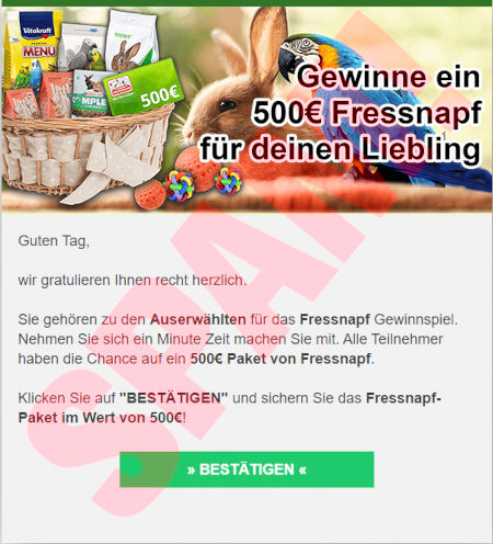 In die Spam eingebettetes Bild: Gewinne ein 500€ Fressnapf für deinen Liebling -- Guten Tag. -- wir gratulieren Ihnen recht herzlich. -- Sie gehören zu den Auserwählten für das Fressnapf Gewinnspiel. Nehmen Sie sich ein Minute Zeit machen Sie mit. Alle Teilnehmer haben die Chance auf ein 500€ Paket von Fressnapf. -- Klicken Sie auf BESTÄTIGEN und sichern Sie das Fressnapf-Paket im Wert von 500€! -- [BESTÄTIGEN]