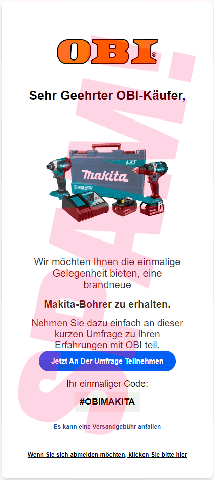 In die Spam eingebettetes Bild: OBI-Logo -- Sehr Geehrter OBI-Käufer -- Abbildung des Werkzeuges -- Wir möchten Ihnen die einmalige Gelegenheit bieten, eine brandneue Makita-Bohrer zu erhalten. -- Nehmen Sie dazu einfach an dieser kurzen Umfrage zu ihren Erfahrungen mit OBI teil. -- [Jetzt An Der Umfrage Teilnehmen] -- Ihr einmaliger Code: #OBIMAKITA -- Es kann eine Versandgebühr anfallen -- Wenn Sie sich abmelden möchten, klicken Sie bitte hier