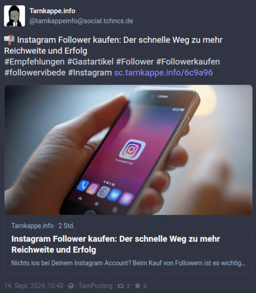 Screenshot Mastodon: Tarnkappe.info -- @tarnkappeinfo@social.tchncs.de -- 📬 Instagram Follower kaufen: Der schnelle Weg zu mehr Reichweite und Erfolg -- #Empfehlungen #Gastartikel #Follower #Followerkaufen #followervibede #Instagram https://sc.tarnkappe.info/xxxxxx -- Tarnkappe.info · 2 Std. -- Instagram Follower kaufen: Der schnelle Weg zu mehr Reichweite und Erfolg -- Nichts los bei Deinem Instagram Account? Beim Kauf von Followern ist es wichtig, auf seriöse Anbieter zu achten. Ein Gastbeitrag. -- 14. Sept. 2024, 10:43 ·  · TarnPosting · -- 2 -- · -- 0