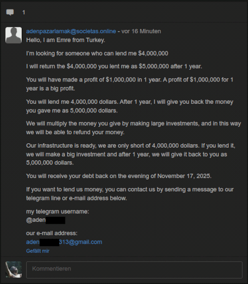 Hello, I am Emree from Turkey. -- I'm looking for someone who can lend me $4,000,000 -- I will return the $4,000,000 you lent me as $5,000,000 after 1 year. -- You will have made a profit of $1,000,000 in 1 year. A profit of $1,000,000 for 1 year is a big profit. -- You will lend me 4,000,000 dollars. After 1 year, I will give you back the money you gave me as 5,000,000 dollars. -- We will multiply the money you give by make large investments, and in this way we will be able to refund your money. -- Our infrastructure is ready, we are only short of 4,000,000 dollars. If you lend it, we will make a big investment and after 1 year, we will give it back to you as 5,000,000 dollars. -- You will receive your debt back on the evening of November 17, 2025. -- If you want to lend us money, you can contact us by sending a message to our telegram line or e-mail address below. -- my telegram username: @adenxxxxxxx -- our e-mail-address: adenxxxxxxx313@gmail.com