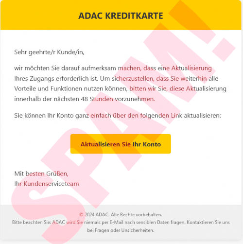 Das Bild enthält den folgenden Text: ADAC KREDITKARTE -- Sehr geehrte/r Kunde/in, -- wir möchten Sie darauf aufmerksam machen, dass eine Aktualisierung Ihres Zugangs erforderlich ist. Um sicherzustellen, dass Sie weiterhin alle Vorteile und Funktionen nutzen können, bitten wir Sie, diese Aktualisierung innerhalb der nächsten 48 Stunden vorzunehmen. -- Sie können Ihr Konto ganz einfach über den folgenden Link aktualisieren: -- [Aktualisieren Sie Ihr Konto] -- Mit besten Grüßen, -- Ihr Kundenserviceteam -- © 2024 ADAC. Alle Rechte vorbehalten. -- Bitte beachten Sie: ADAC wird Sie niemals per E-Mail nach sensiblen Daten fragen. Kontaktieren Sie uns bei Fragen oder Unsicherheiten.