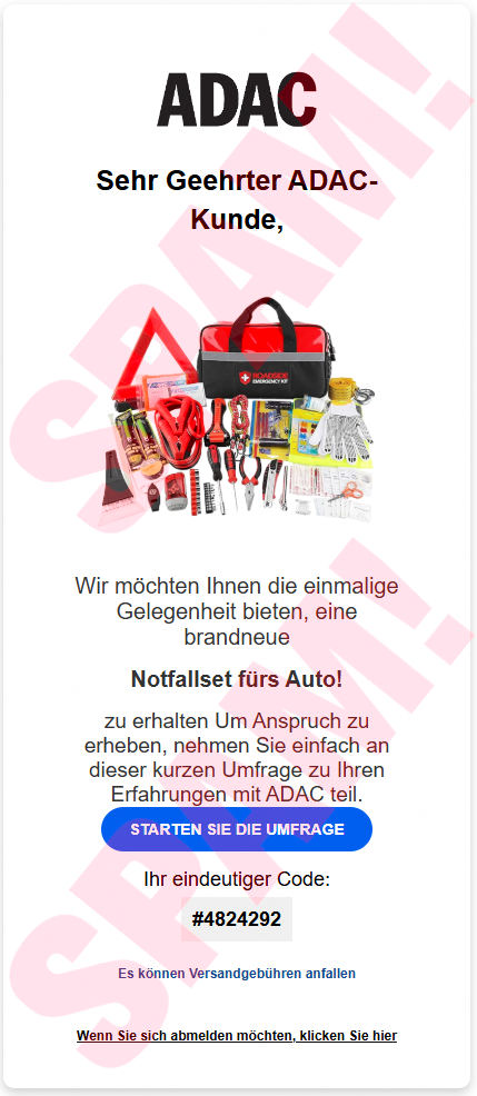 In die Spam eingebettetes Bild: ADAC -- Sehr Geehrter ADAC Kunde, -- Wir möchten Ihnen die einmalige Gelegenheit bieten, eine brandneue -- Notfallset fürs Auto! -- zu erhalten Um Anspruch zu erheben, nehmen Sie einfach an dieser kurzen Umfrage zu Ihren Erfahrungen mit ADAC teil. -- [STARTEN SIE DIE UMFRAGE] -- Ihr eindeutigr Code: #4824292 -- Es können Versandgebühren anfallen -- Wenn Sie sich abmelden möchten, klicken Sie hier