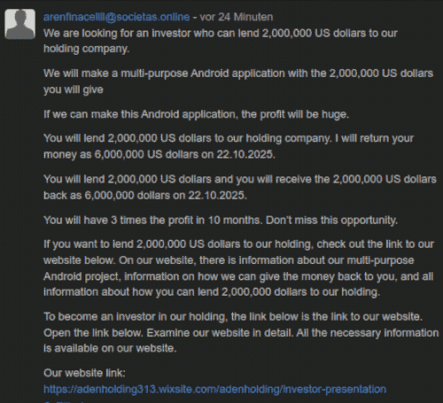 @arenfinacellll@societas.online - vor 29 Minuten -- We are looking for an investor who can lend 2,000,000 US dollars to our holding company. -- We will make a multi-purpose Android application with the 2,000,000 US dollars you will give -- If we can make this Android application, the profit will be huge. -- You will lend 2,000,000 US dollars to our holding company. I will return your money as 6,000,000 US dollars on 22.10.2025. -- You will lend 2,000,000 US dollars and you will receive the 2,000,000 US dollars back as 6,000,000 dollars on 22.10.2025. -- You will have 3 times the profit in 10 months. Don’t miss this opportunity. -- If you want to lend 2,000,000 US dollars to our holding, check out the link to our website below. On our website, there is information about our multi-purpose Android project, information on how we can give the money back to you, and all information about how you can lend 2,000,000 dollars to our holding. -- To become an investor in our holding, the link below is the link to our website. Open the link below. Examine our website in detail. All the necessary information is available on our website. -- Our website link: https://adenholding313.wixsite.com/adenholding/investor-presentation