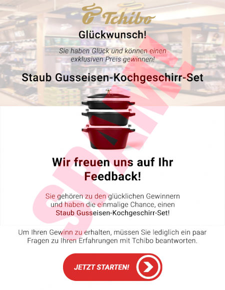 Tchibo-Logo -- Glückwunsch! -- Sie haben Glück und können exklusiven Preis gewinnen! -- Staub Gusseisen-Kochgeschirr-Set -- Wir freuen uns auf Ihr Feedback! -- Sie gehören zu den glücklichen Gewinnern und haben die einmalige Chance, einen Staub Gusseisen-Kochgeschirr-Set! -- Um Ihren Gewinn zu erhalten, müssen Sie lediglich ein paar Fragen zu Ihren Erfahrungen mit Tchibo beantworten. -- [Jetzt starten!]