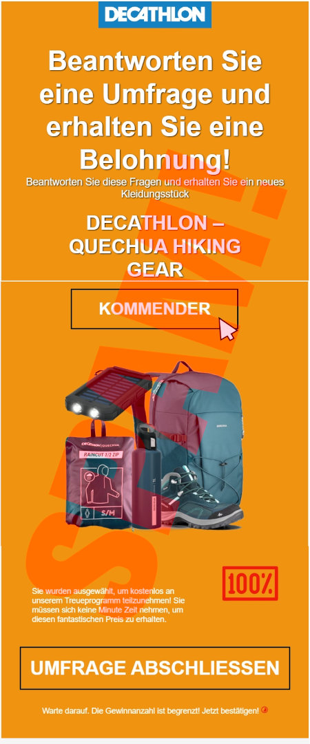 In die Spam eingebettete Grafik: Decathlon-Logo -- Beantworten Sie eine Umfrage und erhalten Sie eine Belohnung! -- Beantworten Sie diese Fragen und erhalten Sie ein neues Kleidungsstück -- Decathlon Quechua Hiking Gear -- [KOMMENDER] -- Abbildung -- 100% -- Sie wurden ausgewählt, um kostenlos an unserem Treueprogramm teilzunehmen! Sie müssen sich eine Minute Zeit nehmen, um diesen fantastischen Preise zu erhalten. -- [UMFRAGE ABSCHLIESSEN] -- Warte darauf. Die Gewinnanzahl ist begrenzt! Jetzt bestätigen!