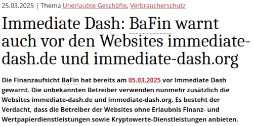25.03.2025 | Thema Unerlaubte Geschäfte, Verbraucherschutz -- Immediate Dash: BaFin warnt auch vor den Websites immediate-dash.de und immediate-dash.org -- Die Finanzaufsicht BaFin hat bereits am 05.03.2025 vor Immediate Dash gewarnt. Die unbekannten Betreiber verwenden nunmehr zusätzlich die Websites immediate-dash.de und immediate-dash.org. Es besteht der Verdacht, dass die Betreiber der Websites ohne Erlaubnis Finanz- und Wertpapierdienstleistungen sowie Kryptowerte-Dienstleistungen anbieten.