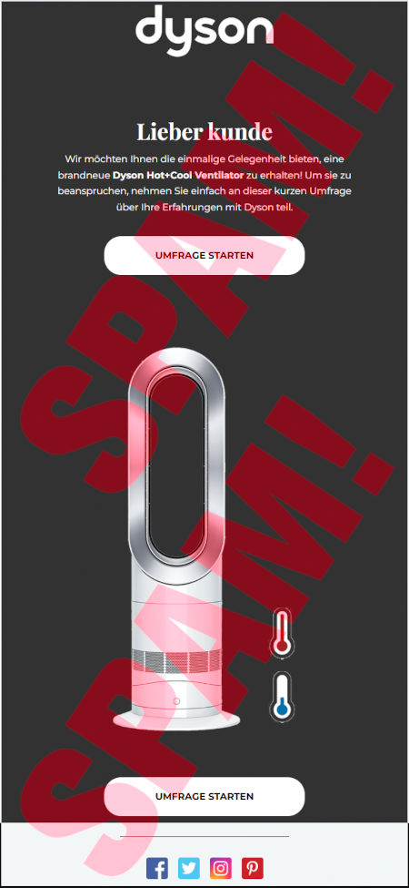 Dyson-Logo -- Lieber kunde -- Wir möchten ihnen die einmalige Gelegenheit bieten, eine brandneue Dyson Hot+Cool Ventilator zu erhalten! Um sie zu beanspruchen, nehmen Sie einfach an dieser kurzen Umfrage über ihre Erfahrungen mit Dyson teil. -- [Umfrage starten] -- Produktabbildung -- [Umfrage starten] -- Logos von Facebook, Twitter, Instagram und Pinterest