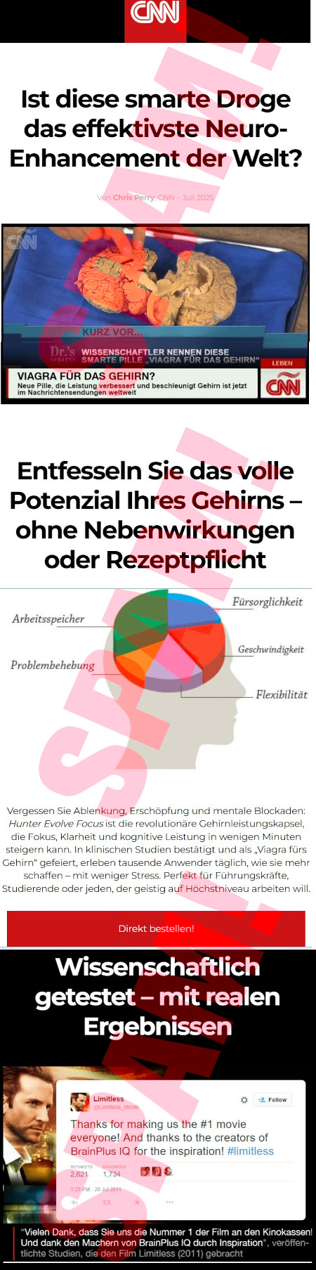 CNN-Logo -- Ist diese smarte Droge das effektivste Neuro-Enhancement der Welt? -- Gefälschtes Bild einer CNN-Sendung: VIAGRA FÜR DAS GEHIRN? Neue Pille, die Leistung verbessert und beschleunigt Gehirn ist jetzt im Nachrichtensendungen weltweit -- Entfessen Sie das volle Potenzial Ihres Gehirns ohne Nebenwirkungen oder Rezeptpflicht -- Absurdes Tortendiagramm, das Anteile von Arbeitsspeicher, Problembehebung, Fürsorglichkeit, Geschwindigkeit und Flexibilität zeigt -- Vergessen Sie Ablenkung, Erschöpfung und mentale Blockaden: Hunter Evolve Focus ist die revolutionäre Gehirnleistungskapsel, die Fokus, Klarheit und kognitive Leistung in wenigen Minuten steigern kann. In klinischen Studien bestätigt und als "Viagra fürs Gehirn" gefeiert, erleben tausende Anwender täglich, wie sie mehr schaffen - mit weniger Stress -- Perfekt für Führungskräfte, Studierende oder jeden, der geistig auf Höchstniveau arbeiten will. -- [Direkt bestellen] -- Wissenschaftlich getestet - mit realen Ergebnissen -- Gefälschte Mitteilung auf Twitter von Limitless: Thanks for making us the #1 movie everyone! And thanks to the creators of BrainPlus IQ for the inspiration! #limitless -- "Vielen Dank, dass Sie uns die Nummer 1 der Film an den Kinokassen! Und dank den Machern von BrainPlus IQ durch Inspiration", veröffentlichte Studien, die den Film Limitless (2011) gebracht