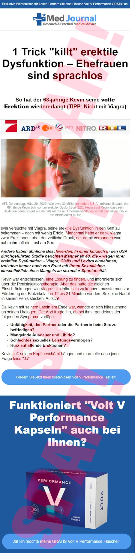 Exklusive Werbeaktion für Leser: Fordern Sie eine Flasche Volt V Performance GRATIS an! -- Med Journal -- Research & Practival Medical Advice -- 1 Trick "killt" erektile Dysfunktion, Ehefrauen sind sprachlos -- So hat der 68-jährige Kevin seine volle Erektion wiedererlangt (TIPP: Nicht mit Viagra) -- Logos von ProSieben, ARD, ZDF, Sat.1, NITRO. und RTL -- Foto -- Text zum Foto: (ET, Donnerstag, März 20, 2025) Wie etwas 30 Millionen andere US-Amerikaner litt auch der 68-jährige Kevin Johnson an erektiler Dysfunktion (ED). Heute sagt Kevin, dass sein Sexleben genau so gut wie damals mit 18 sei. Überraschenderweise hat die kleine blaue Pille nichts damit zu tun. -- evin [sic!] versuchte mit Viagra, seine erektile Dysfunktion in den Griff zu bekommen, doch mit wenig Erfolg. Manchmal hatte er dank Viagra zwar Erektionen, aber der zeitliche Druck, der damit verbunden war, nahm ihm oft die Lust am Sex. -- Andere haben ähnliche Beschwerden. In einer kürzlich in den USA durchgeführten Studie berichten Männer ab 40, die, wegen ihrer erektilen Dysfunktion, Viagra, Cialis und Levitra einnehmen, trotzdem immer noch von Frust mit ihrem Sexualleben, eineschließlich eines Mangels an sexueller Spontaneität. -- Kevin war entschlossen, eine Lösung zu finden, und informierte sich über die Penisinjektionstherapie. Aber das hatte die gleichen Einschränkungen wie Viagra: Um intim sein zu können, musste man zur Förderung der Blutzirkulation 12 bis 21 Minuten vor dem Sex eine Nadel in seinen Penis stecken. Autsch! -- Da Kevin mit seinem Latein am Ende war, wandte er sich hilfesuchend an seinen Urologen. Der Arzt fragte ihn, ob bei ihm irgendeines der folgenden Symptome vorläge: -- *Unfähigkeit, den Partner oder die Partnerin beim Sex zu befriedigen? -- * Mangelnde Ausdauer und Libido? -- *Schlechtes sexuelles Leistungsvermögen? -- *Kurz anhaltende Erektionen? -- Kevin ließ seinen Kopf beschämt hängen und murmelte nach jeder Frage leise "Ja". -- [Fordern Sie jetzt Ihren kostenlosen Volt V Performance Test an! -- Funktioniert "Volt V Performance Kapseln" auch bei Ihnen? -- Abbildung einer Packung -- [Ja! Ich möchte meine GRATIS Volt V Performance Flasche!]