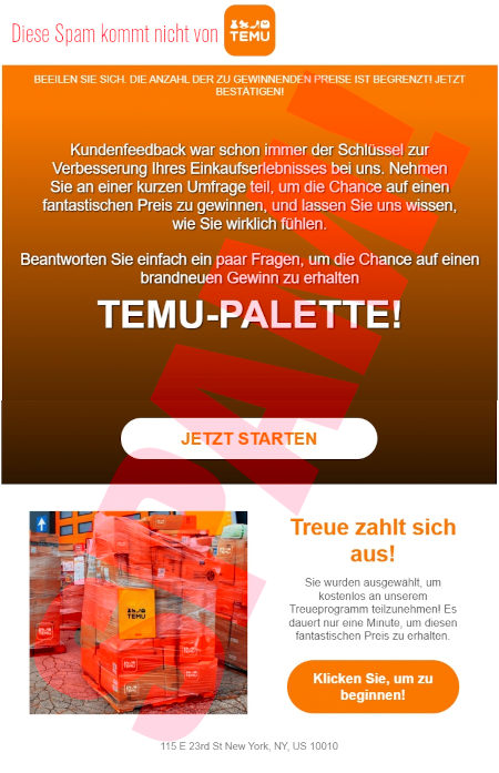 Temu-Logo -- BEEILEN SIE SICH: DIE ANZAHL DER ZU GEWINNENDEN PREISE IST BEGRENZT! JETZT BESTÄTIGEN! -- Kundenfeedback war schon mmer der Schlüssel zur Verbesserung ihres Einkaufserlebnisses bei uns. Nehmen Sie an einer kurzen Umfrage teil, um die Chance auf einen fantastischen Preis zu gewinnen, und lassen Sie uns wissen, was sie wirklich fühlen. -- Beantworten Sie einfach ein paar Fragen, um die Chance auf einen brandneuen Gewinn zu erhalten -- TEMU-PALETTE! -- [JETZT STARTEN] -- (Foto eine Palette mit Paketen) -- Treue zahlt sich aus! -- Sie wurden ausgewählt, um kostenlos an unserem Treueprogramm teilzunehmen! Es dauert nur eine Minute, um diesen fantastischen Preis zu erhalten. -- [Klicken Sie, um zu beginnen!]