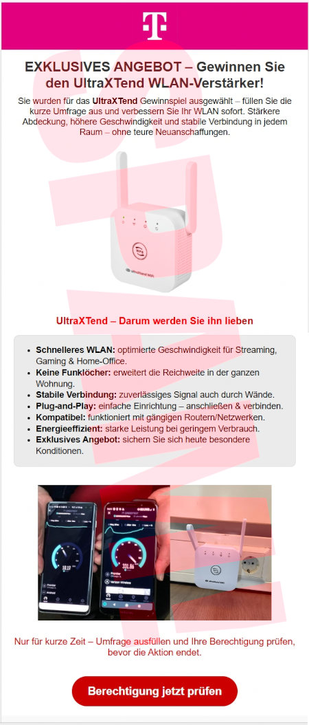 [Telekom-Logo] -- EXKLUSIVES ANGEBOT -- Gewinnen Sie den UltraXTend WLAN-Verstärker! -- Sie wurden für das UltraXTend Gewinnspiel ausgewählt! Füllen Sie die kurze Umfrage aus und verbessern Sie Ihr WLAN sofort. Stärkere Abdeckung, höhere Geschwindigeit und stabile Verbindung in jedem Raum, ohne teure Neuanschaffungen. -- [Abbildung des Gerätes] -- UltraXTend: Darum werden Sie ihn lieben -- *Schnelleres WLAN: optimierte Geschwindigkeit für Streaming, Gaming & Home-Office, -- *Keine Funklöcher: erweritert die Reichweite in der ganzen Wohnung. -- *Stabile Verbindung: zuverlässies Signal auch durch Wände. -- *Plug-and-Play: einfache Einrichtung, anschließen & verbinden. -- *Komapatiel: funktioniert mit gängigen Routern/Netzwerken. -- *Energieeffizient: starke Leistung bei geringem Verbrauch. -- *Exklusives Angebot: sicher Sie sich beute besondere Konditionen. -- [Abbildung] -- Nur für kurze Zeit. Umfrage ausfüllen und Ihre Berechtigung prüfen, bevor die Aktion endet. -- [Berechtigung jetzt prüfen]