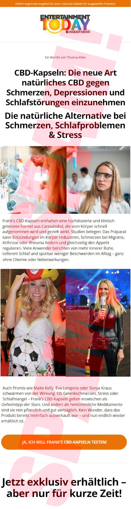 Zeitlich begrenztes Angebot für Leser: Exklusive Rabatte für ausgewählte Produkte! -- [Logo: Entertainment Today, Insider News] -- Ein Bericht von Thomas Klein -- CBD-Kapseln: Die neue Art, natürliches CBD gegen Schmerzen, Depressionen und Schlafstörungen einzunehmen -- Die natürliche Alternative bei Schmerzen, Schlafproblemen & Strass -- [Foto] -- Frank's CBD-Kapseln enthalten eine hochdosierte und klinisch getestete Formel aus Cannabidiol, die vom Körper schnell aufgenommen wird und gezielt wirkt. Studien belegen: Das Präparat kann Entzündungen in Körper reduzieren, Schmerzen bei Migräne, Arthrose oder Rheuma lindern und gleichzeitig den Appetit regulieren. Viele Anwender berichten von mehr innerer Ruhe, tieferem Schlaf und spürbar weniger Beschwerden im Alltag, ganz ohne Chemie oder Nebenwirkungen. -- [Foto] Auch Promis wie Maite Kelly, Eva Longoria oder Sonya Kraus schwärmen von der Wirkung. Ob Gelenkschmerken, Stress oder Schlafmangel: Frank's CBD-Kapseln gelten inzwischen als Geheimtipp der Stars. Und anders als herkömmliche Medikamente sind sie rein pflanzlich und gut verträglich. Kein Wunder, dass das Produkt bereits mehrfach ausverkauft war und nun endlich wieder erhältlich ist. -- [Ja, ich will Frank's CBD-Kapseln testen!] -- Jetzt exklusiv erhältlich, aber nur für kurze Zeit!