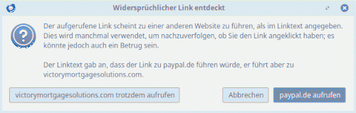 Screenshot der Warnung für einen irreführenden Link aus dem Mozilla Thunderbird: Widersprüchlicher Link entdeckt -- Der aufgerufene Link scheint zu einer anderen Website zu führen, als im Linktext angegeben. Dies wird manchmal verwendet, um nachzuverfolgen, ob Sie den Link angeklickt haben; es könnte jedoch auch ein Betrug sein. -- Der Linktext gab an, dass der Link zu paypal.de führen würde, er führt aber zu victorymortgagesolutions.com -- [victorymortgagesolutions.com trotzdem aufrufen] [Abbrechen] [paypal.de aufrufen]