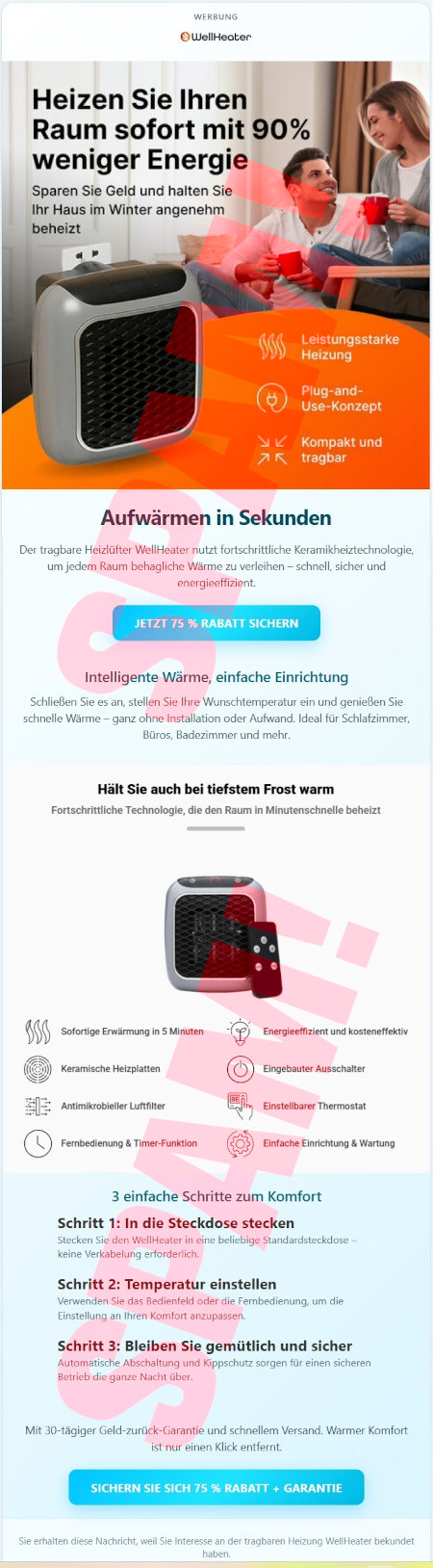 Werbung --WellHeater-Logo -- Heizen Sie Ihren Raum sofort mit 90% weniger Energie -- Sparen Sie Geld und halten Sie Ihr Haus im Winter angenehm beheizt -- Leistungsstarke Heizung -- Plug-and-Use-Konzet -- Kompakt und tragbar -- Aufwärmen in Sekunden -- Der tragbare Heizlüfter WellHeater nutzt fortschrittliche Keramikheiztechnologie, um jedem Raum behagliche Wärme zu verleihen, schnell, sicher und energieeffizient. -- [Jetzt 75% Rabatt sichern] -- Intelligente Wärme, einfache Einrichtung -- Schließen Sie es an, stellen Sie Ihre Wunschtemperatur ein und genießen Sie schnelle Wärme, ganz ohne Installation oder Aufwand. Ideal für Schlafzimmer, Büros, Badezimmer und mehr. -- Hält Sie auch bei tiefstem Frost warm -- Fortschrittliche Technologie, die den Raum in Minutenschnelle beheizt. -- Sofortige Erwärmung in 5 Minuten -- Keramische Heizplatten -- Antimikrobieller Luftfilter -- Fernbedienung & Timer-Funktion -- Energieeffizient und kosteneffektiv -- Eingebauter Ausschalter -- Einstellbarer Thermostat -- Einfache Einrichtung & Wartung -- 3 einfache Schritte zum Komfort -- Schritt 1: In die Steckdose stecken -- Stecken Sie den WellHeater in eine beliebige Standardsteckdose, keine Verkabelung erforderlich -- Schritt 2: Temperatur einstellen -- Verwenden Sie das Bedienfeld oder die Fernbedienung, um die Einstellung an Ihren Komfort anzupassen. -- Schritt 3: Bleiben Sie gemütlich und sicher -- Automatische Abschaltung und Kippschutz sorgen für einen sicheren Betrieb die ganze Nacht über. -- Mit 30-tägiger Geld-zurück-Garantie und schnellem Versand. Warmer Komfort ist nur einen Klick entfernt. -- [Sichern Sie sich 75 % Rabatt + Garantie] -- Sie erhalten diese Nachricht, weil Sie Interesse an der tragbaren Heizung WellHeater bekundet haben.