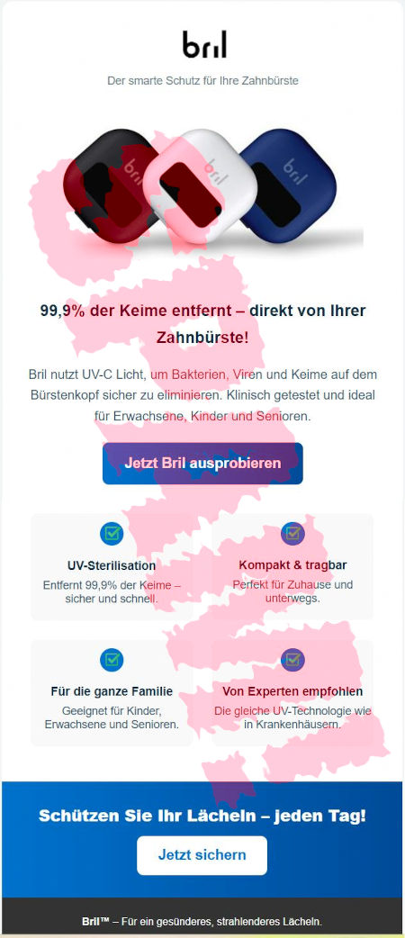 bril-Logo -- Der smarte Schutz für Ihre Zahnbürste -- Abbildung -- 99,9% der Keime entfernt, direkt von Ihrer Zahnbürste! -- Bril nutzt UV-C-Licht, um Bakterien, Viren und Keime auf dem Bürstenkopf sicher zu eliminieren. Klinisch getestet und ideal für Erwachsene, Kinder und Senioren. -- [Jetzt Bril ausprobieren] -- UV-Sterilisation: Entfernt 99,9% der Keime sicher und schnell -- Kompakt & tragbar: Perfekt für Zuhause und unterwegs -- Für die ganze Familie: Geeignet für Kinder, Erwachsene und Senioren -- Von Experten empfohlen: Die gleiche UV-Technologie wie in Krankenhäusern -- Schützen Sie Ihr Lächeln. Jeden Tag! -- [Jetzt sichern] -- Bril™: Für ein gesünderes, strahlenderes Lächeln.