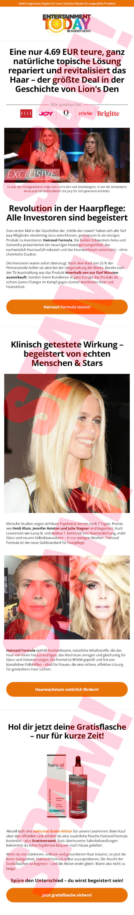 Zeitlich begrenztes Angebot für Leser. Exklusive Rabatte für ausgewählte Produkte. -- Logo: Entertainment Today Insider News -- Eine nur 4.69 EUR teure, ganz natürliche topische Lösung repariert und revitalisiert das Haar, der größte Deal in der Geschichte von Lion's Den - Wie gesehen bei: -- Logos von Elle, Joy, (mir unbekanntes Logo), Für Sie, Brigitte -- Foto mit Text darunter: Es war die meistgesehene Folge von Lion's Den seit Sendebeginn, in der die Schwestern Anna und Samantha Martin die Jury für sich gewinnen konnten. -- Revolution in der Haarpflege: Alle Investoren sind begeistert - Zum ersten Mal in der Geschichte der »Höhle der Löwen« haben sich alle fünf Jury-Mitglieder einstimmig dazu entschlossen, gemeinsam in ein Produkt zu investieren. Hairoxol Formula. Die beiden Schestern Anna und Samantha präsentiert ein neuartiges Haarergänzungsmittel, das nachweislich Haarausfall reduziert und das Haarwachstum unterstützt. Ohne chemische Zusätze. -- Die Ivestoren waren sofort überzeugt. Nach dem Kauf von 25% der Firmenanteile halfen sie aktiv bei der Umgestaltung der Marke. Bereits nach der TV-Ausstrahlung war das Produkt innerhalb von nur fünf Minuten ausverkauft. Seitdem feiern Kundinnen in ganz Europa das Produkt als echten Game-Changer im Kampf gegen dünner werdendens Haar und Haarverlust -- Button: [Hairoxol Formular texten!] -- Klinisch getestete Wirkung, begeistert von echten Menschen & Stars [sic!] -- (Foto) -- Klinische Studien zeigen sichtbare Ergebnisse bereits nach 7 Tagen. Promis wie Heidi Klum, Jennifer Aniston und Julia Stegner sind begeistert. Auch Leserinnen wie Lace B. und Andrea T. berichten von Haarverdichtung, mehr Glanz und neuem Selbstbewusstsein in nur wenigen Wochen Hairoxol Formula ist der neue Goldstandard für Haarpflege. -- (Absurdes Vorher-Nachher-Foto, vermutlich mit angelerntem Netzwerk erzeugt) -- Hairoxol Formula enthält hochwirksame, natürliche Inhaltsstoffe, die das Haar von innen heraus kräftigen, das Wachstum anregen und gleichzeitig für Glanz und Volumen sorgen. Die Formuel ist BfArM-geprüft und frei von künstlichen Füllstoffen. Ideal für Frauen, die eine sichere, effektive Lösung für gesünderes Haar suchen -- Button: [Haarwachstum natürlich fördern!] -- Hol dir jetzt deine Gratisflasche, nur für kurze Zeit! -- (Abbildung einer Flasche und einer Papppackung) -- Aktuell läuft eine exklusive Gratis-Aktion für unsere Leserinnen: Beim Kauf über den offiziellen Link erhältst du eine zusätzliche Flasche Hairoxol Formula kostenlos, plus Gratisversand. Statt überteuerter Salonbehandlungen bekommst du echte Ergebnisse bequem nach Hause geliefert. -- Wenn du von stärkerem, volleren und gesünderem Haar träumst, ist jetzt die beste Gelegenheit, Harioxol Formula selbst auszuprobieren. Die Anzahl der Gratisflaschen ist begrenzt, und die Aktion endet gleich. Warte also nicht zu lange. -- Spüre den Unterschied, du wirst begeistert sein! -- Button: [Jetzt gratisflasche sichern!]