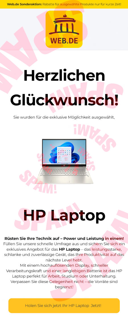 Web.de Sonderaktion: Rabatte für ausgewählte Produkte nur für kurze Zeit! -- Web.de-Logo -- Herzlichen Glückwunsch! -- Sie wurden für die exklusive Möglichkeit ausgewählt, -- (Bild eines Klapprechners) -- HP Laptop -- Rüsten Sie Ihre Technik auf! Power und Leistung in einem! - Füllen Sie unsere schnelle Umfrage aus und sichern Sie sich ein exklusives Angebot für das HP Laptop, das leistungsstarke, schlanke und zuverlässige Gerät, das Ihre Produktivität auf das nächste Level hebt. -- Mit einem hochauflösenden Display, schneller Verarbeitungskraft und einer langlebigen Batterie ist das HP Laptop perfekt für Arbeit, Studium oder Unterhaltung. Verpassen Sie diese Gelegenheit nicht, die Vorräte sind begrenzt! -- Button: [Holen Sie sich ihr HP Laptop Jetzt!]