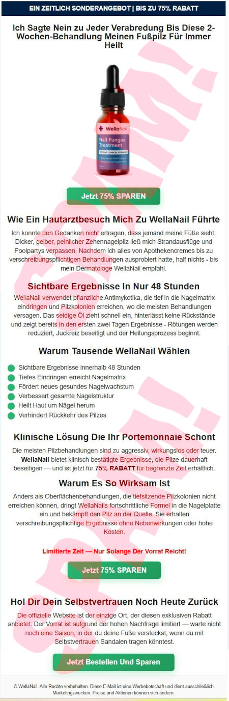 EIN ZEITLICH SONDERANGEBOT | BIS ZU 75% RABATT -- Ich Sagte Nein zu Jeder Verabredung Bis Diese 2-Wochen-Behandlung Meinen Fußpilz Für Immer Heilt -- Abbldung einer Flasche -- [Jetzt 75% SPAREN] -- Wie Ein Hautarztbesuch Mich Zu WellaNail Führte -- Ich konnte den Gedanken nicht ertragen, dass jemand meine Füße sieht. Dicker, gelber, peinlicher Zehnennagelpilz ließ mich Strandausflüge und Poolpartys verpassen. Nachdem Ich alles von Apothekencremes bis zu verschreibungspflichtigen Behandlungen ausprobiert hatte, half nichts. Bis mein Dermatologe WellaNail empfahl. -- Sichtbare Ergebnisse In Nur 48 Stunden -- WellaNail verwendet pflanzliche Antimykotika, die tief in die Nagelmatrix eindringen und Pilzkolonien erreichen, wo die meisten Behandlungen versagen. Das seidige Öl zieht schnell ein, hinterlässt keine Rückstände und zeigt bereits in den ersten zwei Tagen Ergebnisse. Rötungen werden reduziert, Juckreiz beseitigt und der Heilungsprozess beginnt. -- Warum Tausende WellaNail Wählen -- * Sichtbare Ergebnisse innerhalb 48 Stunden * Tiefes Eindringen  erreicht Nagelmatrix * Fördert neues gesundes Nagelwachstum * Heilt Haut um Nägel herum * Verhindert Rückkehr des Pilzes -- Klinische Lösung Die Ihr Portemonnaie Schont -- Die meisten Pilzbehandlungen sind zu aggressiv, wirkungslos oder teuer. WellaNail bietet klinisch bestätigte Ergebnisse, die Pilze dauerhaft beseitigen und ist jetzt für 75% RABATT für begrenzte Zeit erhältluch. -- Warum Es So Wirksam Ist -- Anders als Oberflächenbehandlungen, die tiefsitzende Pilzkolonien nicht erreichen können, dringt WellaNails fortschrittliche Formel in die Nagelplatte ein und bekämpft den Pilz an der Quelle. Sie erhalten verschreibungspflichtige Ergebnisse ohne Nebenwirkungen oder hohe Kosten. -- Limitierte Zeit -- Nur Solange Der Vorrat Reicht! -- [Jetzt 75% SPAREN] -- Hol Dir Dein Selbstvertrauen Noch Heute Zurück -- Die offizielle Website ist der einzige Ort, der diesen exklusiven Rabatt anbietet. Der Vorrat ist aufrund der hohen Nachfrage limitiert. Warte nicht noch eine Saison, in der du deine Füße versteckst, wenn du mit Selbstvertrauen Sandalen tragen könntest. -- [Jetzt Bestellen Und Sparen] -- © WellaNail. Alle Rechte vorbehalten. Diese E-Mail ist eine Werbebotschaft und dient ausschließlich Marketingzwecken. Preise und Aktionen können sich ändern