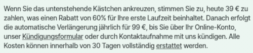 Wenn Sie das untenstehende Kästchen ankreuzen, stimmen Sie zu, heute 39 € zu zahlen, was einen Rabatt von 60% für Ihre erste Laufzeit beinhaltet. Danach erfolgt die automatische Verlängerung jährlich für 99 €, bis Sie über Ihr Online-Konto, unser Kündigungsformular oder durch Kontaktaufnahme mit uns kündigen. Alle Kosten können innerhalb von 30 Tagen vollständig erstattet werden.