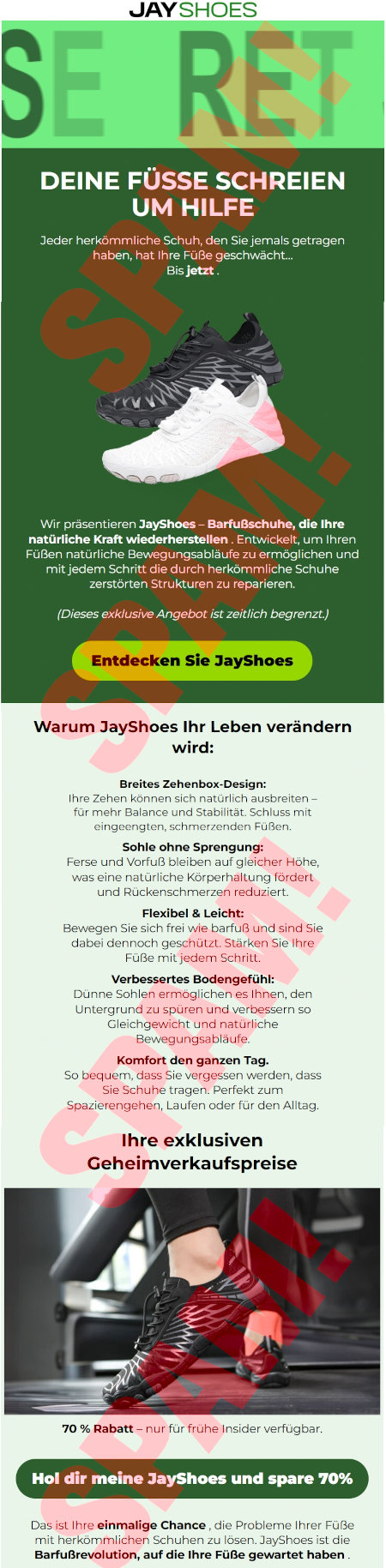 JAYSHOES -- SECRET -- DEINE FÜSSE SCHREIEN UM HILFE -- Jeder herkömmliche Schuh, den Sie jemals getragen haben, hat Ihre Füße geschwächt... Bis jetzt -- [Abbildung eines weißen und eines schwarzen Schuhs] -- Wir präsentieren JayShoes, Barfußschuhe, die ihre natürliche Kraft wiederherstellen. Entwickelt, um Ihren Füßen natürliche Bewegungsabläufe zu ermöglichen und mit jedem Schritt die durch herkömmliche Schuhe zerstörten Strukturen zu reparieren. -- (Dieses exklusive Angebot ist zeitlich begrenzt.) -- [Entdecken Sie JayShoes] -- Warum JayShoes Ihr Leben verändern wird: -- Breites Zehenbo-Design: Ihre Zehnen können sich natürlich ausbreiten, für mehr Balance und Stabilität. Schmuss mit eingeengten, schmerzenden Füßen. -- Sohle ohne Sprengung: Ferse und Vorfuß bleiben auf gleicher Höhe, was eine natürliche Körperhaltung fördert und Rückenschmerzen reduziert. -- Flexibel & Leicht: Bewegen Sie sich frei wie barfuß und sind Sie debei dennoch geschützt. Stärken Sie Ihre Füße mit jedem Schritt. -- Verbessertes Bodengefühl: Dünne Sohlen eröglichen es Ihnen, den Untergrund zu spüren und verbessern so Gleichgewicht und natürliche Bewegungsabläufe. -- Komfort den ganzen Tag. So bequem, dass Sie vergessen werden, dass Sie Schuhe tragen. Perfekt zum Spazierengehen, Laufen oder für den Alltag. -- Ihre exklusiven Geheimverkaufspreise -- [Abbildung] -- 70 % Rabatt, nur für frühe Insider verfügbar -- [Hol dir meine JayShoes und spare 70%] -- Das ist Ihre einmalige Chance, die Probleme ihrer Füße mit herkömmlichen Schuhen zu lösen. JayShoes ist die Barfußrevolution, auf die ihre Füße gewartet haben.