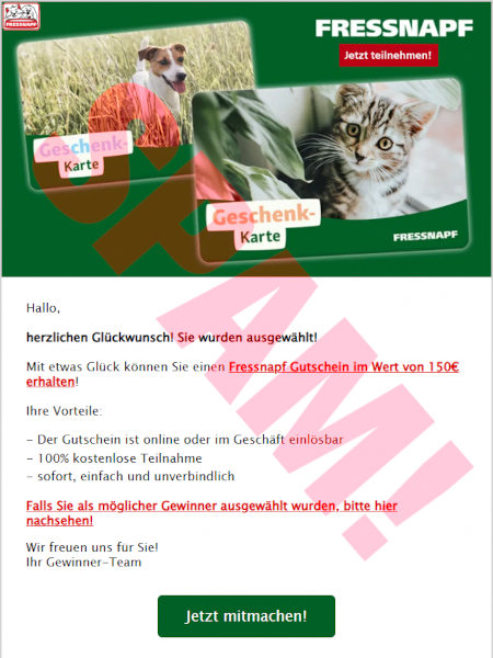 FRESSNAPF -- Jetzt teilnehmen! -- (Abbildung zweier Geschenkkarten) -- Hallo, -- herzlichen Glückwunsch! Sie wurden ausgewählt! -- Mit etwas Glück können Sie einen Fressnapf-Gutscheinim Wert von 150 € erhalten! -- Ihre Vorteile: -- *Der Gutschein ist online oder im Geschäft einlösbar -- *100% kostenlose Teilnahme -- *sofort, einfach und unverbindich -- Falls Sie als möglicher Gewinner ausgewählt wurden, bitte hier nachsehen! -- Wir freuen uns für Sie! -- Ihr Gewinner-Team -- [Jetzt mitmachen!]