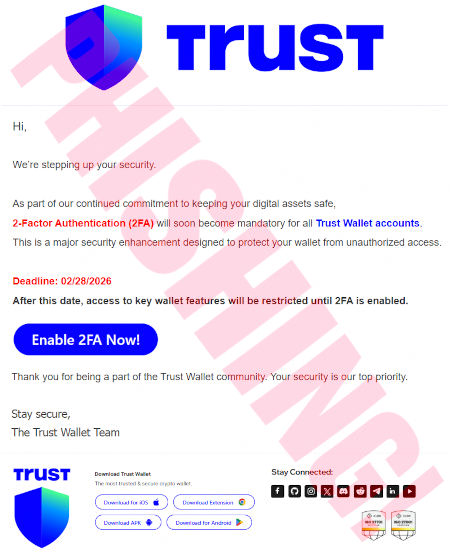 Hi, -- We're stepping up your security. -- As part of our continued commitment to keeping your digital assets safe, 2-Factor-Authentication (2FA) will soon become mandatory for all Trust Wallet accounts. This is a major security enhancement designed to protect your wallet from unauthorized access. -- Deadline: 02/28/2026 -- After this date, access to key wallet features will be restricted until 2FA is enabled. -- [Enable 2FA Now!] -- Thank you for being part of the Trust Wallet community. Your security is our top priority. -- Stay secure, -- The Trust Wallet Team
