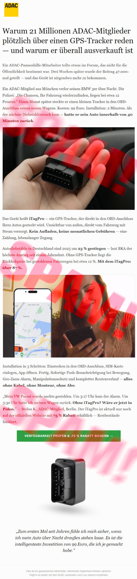 ADAC-Logo -- Warum 21 Millionen ADAC-Mitglieder plötzlich über einen GPS-Tracker reden, und warum er überall ausverkauft ist -- Ein ADAC-Pannenhilfe-Mitarbeiter teilte etwas im Forum, das nicht für die Öffentlichkeit bestimmt war. Drei Wochen später wurde der Beitrag 47.000-mal geteilt, und das Gerät ist nirgendwo mehr zu bekommen. -- Ein ADAC-Mitglied aus München verlor seinen BMW 3er über Nacht. Die Polizei: »Die Chancen, Ihr Fahrzeug wiederzufinden, liegen bei etwa 12 Prozent.« Einen Monat später steckte er einen kleinen Tracker in den OBD-Anschluss seines neuen Wagens. Kosten: 99 Euro. Installation: 2 Minuten. Als der nächste Diebstahlversuch kam, hatte er sein Auto innerhalb von 40 Minuten zurück -- Abbildung -- Das Gerät heißt iTagPro, ein GPS-Tracker, der direkt in den OBD-Anschluss Ihres Autos gesteckt wird. Unsichtbar von außen, direkt vom Fahrzeug mit Strom versorgt. Kein Aufladen, keine monatlichen Gebühren, eine Zahlung, lebenslanger Zugang. -- Autodiebstähle in Deutschland sind 2025 um 23 % gestiegen, laut BKA der höchste Anstieg seit einem Jahrzehnt. Ohne GPS-Tracker liegt die Rückholquote bei gestohlenen Fahrzeugen bei etwa 12 %. Mit dem iTagPro: über 87 %. -- Abbildung -- Installation in 3 Schritten: Einstecken in den ODB-Anschluss, SIM-Karte einlegen, App öffnen. Fertig. Sofortige Push-Benachrichtung bei Bewegung, Geo-Zaun-Alarm, Manipulationsschutz und kompletter Routenverlauf, alles ohne Kabel, ohne Monteur, ohne Abo. -- »Mein VW Passat wurde nachts gestohlen. Um 3:17 Uhr kam der Alarm. Um 5:30 Uhr hatte ich meinen Wagen zurück. Ohne iTagPro? Wäre er jetzt in Polen«. Stefan K., ADAC-Mitglied, Berlin. Der iTagPro ist aktuell nur noch auf der offiziellen Website mit 75 % Rabatt erhältlich. Restbestände limitiert. -- [Verfügbarkeit prüfen und 75 % Rabatt sichern] -- Abbildung -- »Zum ersten Mal seit Jahren fühle ich mich sicher, wenn ich mein Auto über Nacht draußen stehen lasse. Es ist die intelligenteste Investition von 99 Euro, die ich je gemacht habe«. -- Das ist ein gesponsortes Advertorial. Individuelle Ergebnisse können variieren. iTagPro ist weder mit dem ADAC verbunten noch von diesem empfohlen.