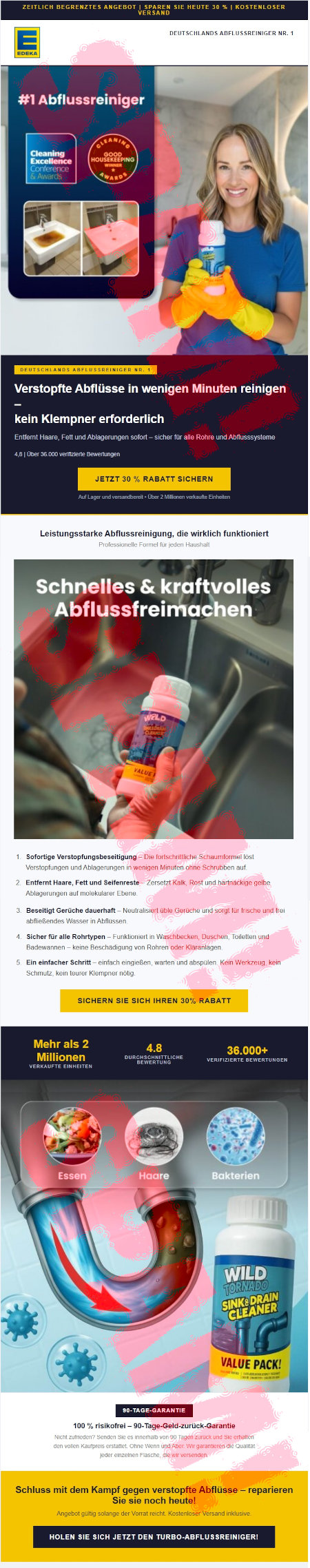 Zeitlich begrenztes Angebot : Sparen Sie heute 30 % | Kostenlose Versand -- [Edeka-Logo] Deutschlands Abflussreiniger Nr. 1 -- #1 Abflussreiniger -- Quatschsiegel -- Quatschsiegel -- Foto eines Beckens mit verstopftem Abfluss -- Foto eines Beckens ohne verstopften Abfluss -- Lächelnde Frau mit Haushaltshandschuhen, die eine Dose mit Zeug hochhält -- Deutschlands Abflussreiniger Nr. 1 -- Verstopfte Abflüsse in wenigen Minuten reinigen, kein Klempner erforderlich -- Entfernt Haare, Fett und Ablagerungen sofort, sicher für alle Rohre und Abflusssystee -- 4,8 Über 36.000 verifizierte Bewertungen -- Jetzt 30 % Rabatt sichern -- Auf Lager und versandbereit, über 2 Millionen verkaufte Einheiten -- Schnelles und kraftvolles Abflussfreimachen -- Abbildung -- 1. Sofortige Verstopfungsbeseitigung: Die fortschrittliche Schaumformel löst Verstopfungen und Ablagerungen in wenigen Minuten ohne Schrubben auf. 2. Entfernt Haare, Fett und Seifenreste: Zersetzt Kalk und hartnäckige gelbe Ablagerungen auf molekularer Ebene. -- 3. Beseitigt Gerüche dauerhaft: Neutralisiert üble Gerüche und sorgt für frische und frei abfließendes Wasser in Abflüssen -- 4. Sicher für alle Rohrtypen: Funktioniert in Waschbecken, Duschen, Toiletten und Badewannen, keine Beschädigung von Rohren oder Kläranlagen. 5. Ein einfacher Schritt: einfach eingießen, warten und abspülen. Kein Werkzeug, kein Schmutz, kein teurer Klempner nötig. -- Sichern Sie sich ihren 30% Rabatt -- Mehr als 2 Millionen verkaufte Einheiten -- 4,8 Durchschnittliche Bewertung -- 36.000 Verifizierte Bewertungen -- Abbildung -- 90-Tage-Garantie -- 100 % risikorei, 90-Tage-Geld-zurück-Garantie -- Nicht zufrieden? Senden ie es innerhalb von 90 Tagen zurück und sie erhalten den vollen Kaufpreis erstattet. Ohne Wenn und Aber. Wir garantieren die Qualität jeder einzelnen Flasche, die wir versenden. Schluss mit dem Kampf gegen verstopfte Abflüsse, reparieren Sie noch heute! -- Abgebot gültig solange der Vorrat reicht. Kostenloser Versand inklusive. -- Holen Sie sich jetzt den Turbo-Abflussreiniger!