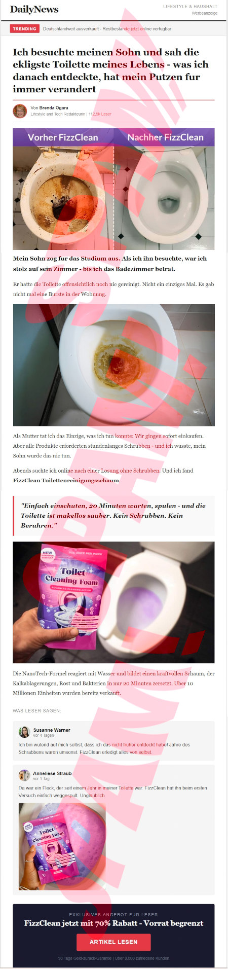 DailyNews -- Trending -- Deutschlandweit ausverkauft -- Restbestände jetzt online verfügbar -- Ich besuchte meinen Sohn und sah die ekligste Toilette meines Lebens. Was ich danach entdeckte, hat mein Putzen für immer verändert -- Von Brenda Ogara, Lifestyle and Tech Redakteurin, 112,5K Leser -- Abbildung: Vorher FizzClean / Nachher FizzClean -- Mein Sohn zog für das Studium aus. Als ich ihn besuchte, war ich stolz auf sein Zimmer, bis ich das Badezimmer betrat. -- Abbildung eines verdreckten WC. -- Er hatte die Toilette offensichtlich noch nie gereinigt. Nicht ein einziges Mal. Es gab nicht mal eine Bürste in der Wohnung. -- Als Mutter tat ich das Einzige, was ich tun konnte. Wir gingen sofort einkaufen. Aber alle Produkte erorderten stundenlanges Schrubben, und ich wusste, mein Sohn würde das nie tun. -- Abends suchte ich online nach einer Losung [sic] ohne Schrubben. Und ich fand FizzClean Toilettenreinigungsschaum. -- Einfach einschuten, 20 Minuten warten, spulen, und die Toilette ist makellos sauber. Kein Schrubben. Kein Beruhren. -- Abbildung eines sauberen Klos mit einer Produktpackung -- Die NanoTech-Formel reagiert mit Wassert und bildet einen kraftvollen Schaum, der Kalkablagerungen, Rost und Bakterien in nur 20 Minuten zersetzt. Uber [sic] 10 Millionen Einheiten wurden bereits verkauft. -- Was Leser sagen -- Susanne Warner: Ich bin wutend auf mich selbst, dass ich das nicht fruher entdeckt habe! Jahre des Schrubbens waren umsonst. FizzClean erledigt alles von selbst. -- Anneliese Straub -- Da war ein Fleck, der seit einem Jahr in meiner Toilette war. FizzClean hat in beim ersten Versuch einfach weggespult. Unglaublich. -- Abbildung der Produktpackung vor einer Kloschüssel mit lilafarbenem schaumingen Inhalt. -- Exklusives Angebot fur Leser -- FizzClean jetzt mit 70% Rabatt, Vorrat begrenzt -- [Artikel lesen[ -- 30 Tage Geld-zuruck-Garantie, Uber 8000 zufriedene Kunden