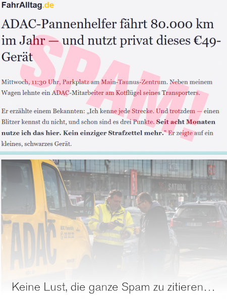 In die Spam eingebettetes Bild: FahrAlltag.de -- ADAC-Pannenhelfer fährt 80.000 km im Jahr und nutzt privat dieses €49-Gerät -- Mittwoche, 11:30 Uhr, Parkplatz am Main-Taunus-Zentrum. Neben meinem Wagen lehnte ein ADAC-Mitarbeiter am Kotflügel seines Transporters. Er erzählte einem Bekannten: »Ich kenne jede Strecke. Und trotzdem, einen Blitzer kennst du nicht, und schon sind es drei Punkte. Seit acht Monaten nutze ich das hier. Kein einziger Strafzettel mehr.« Er zeigte auf ein kleines, schwares Gerät. -- Zitat der Spam hier abgebrochen.
