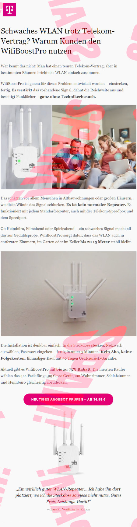 Telekom-Logo -- Schwaches WLAN trotz Telekom-Verlag? Warum Kunden den WifiBoostPro nutzen -- Wer kennt das nicht: Man hat einen teuren Telekom-Vertrag, aber in bestimmten Räumen bricht das WLAN einfach zusammen. -- WifiBoostPro ist ganau für dieses Problem entwickelt worden: einstecken, fertig. Es verstärkt das vorhandene Signal, dehnt die Reichweite aus und beseitigt Funklöcher ganz ohne Technikbesuch. -- Abbildung des Routers -- Abbildung einer Familie, die mit ihren Telefonen und Pads auf dem Sofa sitzt, statt sich miteinander zu unterhalten -- Das schätzen vor allem Menschen in Altbauwohnungen oder großen Häusern, wo dicke Wände das Signal schlucken. Es ist kein normaler Repeater. Es funktioniert mit jedem Standard-Router, auch mit der Telekom-Speedbox und dem Speedport. -- Ob Heimbüro, Filmabend oder Spieleabend, ein schwaches Signal macht all das zur Geduldsproble. WifiBoostPro sorgt dafür, dass das WLAN auch in entfernten Zimmern, im Garten oder im GKeller bis zu 15 Meter stabil bleibt. -- Abbildung des Routers in der Steckdose, zwei leuchtende LEDs. -- Die Installation ist denkbar einfach: In die Steckdose stecken, Netzwerk auswählen, Passwort eingeben, fertig in unter 5 Minuten. Kein Abo, keine Folgekosten. Einmaliger Kauf mit 30-Tagen-Geld-zurück-Garantie. -- Aktuell gibt es WifiBoostPro mit bis zu 75% Rabatt. Die meisten Käufer wählen das 4er-Pack für 34,99 € pro Gerät, um Wohnzimmer, Schlafzimmer und Heimbüro gleichzeitig abzudecken. - [Heutiges Angebot prüfen: ab 34,99 €] -- Weitere Produktabbildung -- »Ein wirklich guter WLAN-Repeater... ich habe ihn dort platziert, wo ich die Steckdose sowieso nicht nutze. Gutes Preis-Leistungs-Gerät!«, Lars Z., Verifizierter Kunde