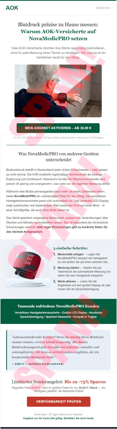 (Logo der AOK) -- Werbung -- Blutdruck präzise zu Hause messen: Warum AOK-Versicherte auf NovaMedicPRO setzen -- Viele AOK-Versicherte möchten ihre Werte regelmäßig kontrollieren, ohne für jede Messung einen Termin zu benötigen. Die Lösung ist ein handliches Gerät für den Alltag. -- (Foto eines grauhaarigen Mannes, der seinen Blutdruck misst) -- [Mein Angebot aktivieren, ab 39,99 €] -- 4,7 Sterne, 1527 Bewertungen, 30 Tage Geld-zurück-Garantie, Versand in 4-7 Werktagen -- Was NovaMedicPRO von anderen Geräten unterscheidet -- Bluthochdruck betrifft in Deutschland jeden dritten Erwachsenen, viele wissen es nicht einmal. Die AOK empfiehlt regelmäßige Heimkontrolle als wichtige Ergänzung zum Arztbesuch. Klassische Geräte mit Oberarmmanschette sind jedoch oft sperrig und unanagenehm, was viele von der täglichen Messung abhält. -- Während viele Blutdruckmessgeräte kaum mehr als einen Zahlenwert liefern, bietet NovaMedicPro ein vollständiges Paket für den Alltag. Die verstellbare Handgelenksmanschette passt sich automatisch an. Das ultrahelle LED-Display zeigt systolischen und diastolischen Wert sowie den Puls auf einen Blick, in einer Schriftgröße, die auch ohne Brille lesbar ist. -- Das Gerät speichert vergangene Messungen, sodass sich Veränderungen über Wochen und Monate nachvollziehen lassen. Das ist besonders bei chronischen Erkrankungen wertvoll: statt vager Erinnerungen gibt es konkrete Daten für das nächste Arztgespräch. -- (Abbildung des Gerätes) -- 3 einfache Schritte: -- 1. Manschette anlegen. Legen Sie NovaMedicPro bequem am Handgelenk an und achten Sie auf einen sicheren Sitz -- 2. Messung starten. Starten Sie per Tastendruck die automatische Messung und halten Sie das Handgelenk entspannt. -- 3. Werte ablesen. Lesen Sie die Ergebnisse auf dem großen Display ab oder nutzen Sie die Sprachübertragung. -- Tausende zufriedene NovaMedicPRO Kunden -- Verstellbare Handgelenksmanschette, Großes LED-Display, Akustische Sprachübertragung, Speichert Messwerte, Kompakt & Tragbar -- »Lebensverändernder Komfort! Wenn Sie ständig Ihren Blutdruck messen müssen, wird es schnell langweilig. Mit diesem Blutdruckmessgerät geht das alles viel einacher, schneller und unkomplizierter. Ich kann es wirklich jedem empfehlen der ein komfortables Messgerät scht.« Edith H., Verifizierte Kundin, fünf Sterne -- Limitiertes Sonderangebot: Bis zu -75% (sic!) Sparen -- Regulärer Preis 69,99 €. Jetzt im größten Paket für nur 39,99 € / Stück. Am häufigsten gewählt: 3er Bestseller-Paket! -- [Verfügbarkeit prüfen] -- Keine Abos, 30 Tage Geld-zurück-Garantie -- Angebot nur für kurze Zeit gültig. Bestellen Sie noch heute.