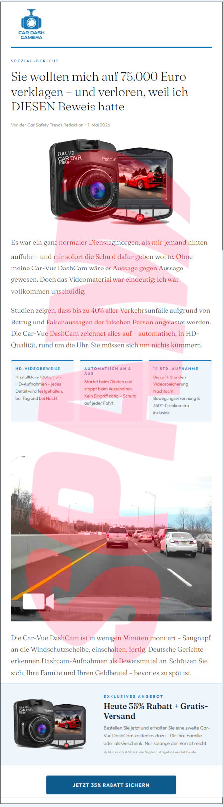 (Logo: Car Dash Camera) -- Spezialbericht -- Sie wollten wich auf 75.000 Euro verklagen und verlogen, weil ich DIESEN Beweis hatte -- Von der Car Safety Trends Redaktion, 1. Mai 2026 -- (Produktbild) -- Es war ein ganz normaler Dienstagmorgen, als mir jemand hinten auffuhr und mir sofort die Schuld dafür geben wollte. Ohne meine Car-Vue DashCam wäre es Aussage gegen Aussage gewesen. Doch das Videomaterial war eindeutig. Ich war vollkommen unschuldig. -- Studien zeigen, dass bis zu 40% aller Verkehrsunfälle aufgrund von Betrug und Falschaussagen der falschen Person angelastet werden. Die Car-Vue Dashcam zeichnet alles auf, automatisch, in HD-Qualität, rund um die Uhr. Sie müssen sich um nichts kümmern -- HD-Videobeweise -- Kristallklare 1080p Full-HD-Aufnahmen, jedes Detail wird festgehalten, bei Tag und bei Nacht. -- Automatisch An & Aus -- Startet beim Zünden und stoppt beim Ausschalten. Kein Eingriff nötig. Schutz auf jeder Fahrt. -- 14 Std. Aufnahme -- Bis zu 14 Stunden Videospeicherung. Nachtsicht, Bewegungserkennung & 360°-Drehkamera inklusive -- (Foto einer Verkehrssituation auf einer Autobahn oder gut ausgebauten Kraftfahrzeugstraße, mit gelbem Streifen am linken Rand, der auf eine kommende Baustelle hindeutet und mit dichtem, zähflüssigem Verkehr) -- Die Car-Vue DashCam ist in wenigen Minuten montiert. Saugnapf an die Windschutzscheibe, einschalten, fertig. Deutsche Gerichte erkennen Dashcam-Aufnahmen als Beweismittel an. Schützen Sie sich, Ihre Familie und Ihren Geldbeutel bevor es zu spät ist. -- (Produktfoto) -- Exklusives Angebot -- Heute 35% Rabatt + Gratis-Versand -- Bestellen Sie jetzt und erhalten Sie eine zweite Car-Vue Dashcam kostenlos dazu. Für Ihre Familie oder als Geschenk. Nur solange der Vorrat reicht. -- Nur noch 9 Stück verfügbar, Angebot endet heute. -- (Button: Jetzt 35% Rabatt sichern)