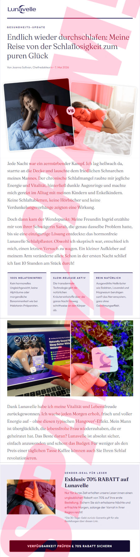 Lunavell-Logo -- Gesundheits-Update: Endlich wieder durchschlafen: Meine Reise von der Schlaflosigkeit zum puren Glück -- Von Joanna Sullivan, Chefredakteurin, 7. Mai 2026 -- Vorher-Nachheir-Bild -- Jede Nacht war ein zermürbender Kampf. Ich lag hellwach da, starrte an die Decke und lauschte dem friedlichen Schnarchen meines Mannes. Der chronische Schlafmangel raubte mir jegliche Energie und Vitalität, hinterließ dunkle Augenringe und machte mich gereizt im Alltag mit meinen Kindern und Enkelkindern. Keine Schlaftabletten, keine Hörbücher und keine Verdunkelungsvorhänge zeigten eine Wirkung. -- Doch dann kam der Wendepunkt: Meine Freundin Ingrid erzählte mir von ihrer Schwägerin Sarah, die genau dasselbe Problem hatte, bis sie eine einzigartige Lösung entdeckte: das hormonfreie Lunavelle Schlafpflaster. Obwohl ich skeptisch war, entschied ich mich, einen letzten Versuch zu wagen. Ein kleiner Aufkleber auf meinem Arm veränderte alles: Schon in der ersten Nacht schlief ich fast 10 Stunden am Stück durch1 -- 100% Melatoninfrei: Kein hormonelles Ungleichgewicht, keine Alpträume oder morgendliche Benommenheit wie bei Melatonin-Präparaten. -- Slow-Release Aktiv: Die transdermale Technologie gibt die natürlichen Kräuterwirkstofe über die ganze Nacht hinweg schrittweise an den Körper ab. -- Rein natürlich: Ausgewählte Heilkräuter wie Baldrian, Lavendel und Magnesium beruhigten sanft das Nervensystem, ganz ohne Gewöhnungseffekt -- Zwei Abbildungen -- Dank Lunavelle habe ich meine Vitalität und Lebensfreude zurückgewonnen. Ich wache jeden Morgen erholt, frisch und voller Energie auf, ohne diesen typischen Hangover-Effekt. Mein Mann ist überglücklich, die lebensfrohe Frau wiederzuhaben, die er geheiratet hat. Das Beste daran? Lunavelle ist absolut sicher, einfach anzuwenden und schont das Budget: Für weniger als den Preis einer täglichen Tasse Kaffee können auch Sie Ihren Schlaf revolutionieren. -- Sender-Deal für Leser: Exklusiv 70% RABATT auf Lunavelle -- Nur für kurze Zeit erhalten unsere Leser:innen einen unglaublichen Rabatt von 70% auf ihre erste Bestellung. Sichern Sie sich erholsame Nächte und erfrischte Morgen, solange der Vorrat in Ihrer Region reicht. -- *Die 30-Tage-Geld-zurück-Garantie gilt für alle Bestellungen über diesen Link. -- [Verfügbarkeit prüfen & 70% Rabatt sichern]
