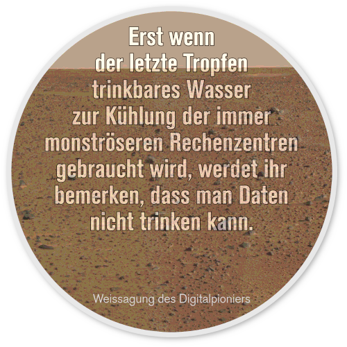 Erst wenn der letzte Tropfen trinkbares Wasser zur Kühlung der immer monströseren Rechenzentren gebraucht wird, werdet ihr bemerken, dass man Daten nicht trinken kann. -- Weissagung des Digitalpioniers