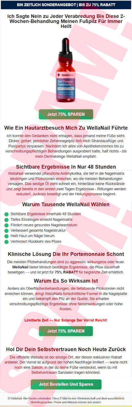 Ein zeitlich Sonderangebot | Bis zu 75% Rabatt -- Ich Sagte Nein zu Jeder Verabredung Bis Diese 2-Wochen-Behandlung Meinen Fußpilz Für Immer Heilt -- Abbildung -- [Jetzt 75% SPAREN] -- Wie Ein Hautarztbesuch Mich Zu WellaNail Führte -- Ich konnte den Gedanken nicht ertragen, dass jemand meine Füße sieht. Dicker, gelber, peinlicher Zehennagelpilz ließ mich Strandausflüge und Poolpartys vergessen. Nachdem ich alles von Apothekencremes bis zu verschreibungspflichten Behandlungen ausprobiert hatte, half nichts, bis mein Dermatologe WellaNail empfahl. -- Sichtbare Ergebnisse In Nur 48 Stunden -- WellaNail verwendet pflanzliche Antimykotika, die tief in die Nagelmatrix eindringen und Pilzkolonien erreichen, wo die meisten Behandlungen versagen. Das seidige Öl zieht schnell ein, hinterlässt keine Rückstände und zeigt bereits in den ersten zwei Tagen Ergebnisse: Rötungen werden reduziert, Juckreiz beseitigt und der Heilungsprozess beginnt. -- Warum Tausende WellaNail Wählen -- Sichtbare Ergebnisse innerhalb 48 Stunden, Tiefes Eindringen erreicht Nagelmatrix, Fördert neues gesundes Nagelwachstum, Verbessert gesamte Nagelstruktur, Heilt Haut um Nägel herum, Verhindert Rückkehr des Pilzes -- Klinische Lösung Die Ihr Portemonnaie Schont -- Die meisten Pilzbehandlungen sind zu aggressiv, wirkungslos oder teuer. WellaNail bietet klinsch bestätigte Ergebnisse, die Pilze dauerhaft beseitigen und ist jetzt für 75% Rabatt für begrenzte Zeit erhältlich. -- Warum Es So Wirksam Ist - Anders als Oberflächenbehandlungen, die tiefsitzende Pilzkolonien nicht erreichen können, dringt WellaNails fortschrittliche Formel in die Nagelplatte ein und bekämpft den Pilz an der Quelle. Sie erhalten verschreibungspflichtige Ergebnisse ohne Nebenwirkungen oder hohe Kosten. -- Limitierte Zeit, Nur Solange Der Vorrat Reicht! -- [Jetzt 75% SPAREN] - Hol Dir Dein Selbstvertrauen Noch Heute Zurück -- Die offizielle Website ist der einzige Ort, der diesen exklusiven Rabatt anbietet. Der Vorrat ist aufgrund der hohen Nachfrage limitiert. Warte nicht noch eine Saison, in der du deine Füße versteckst, wenn du mit Selbstvertrauen Sandalen tragen könntest. -- [Jetzt Bestellen Und Sparen] -- © WellaNail. Alle Rechte vorbehalten. Diese E-Mail ist eine Werbebotschaft und dient ausschließlich Marketingzwecken. Preise und Aktionen können sich ändern.