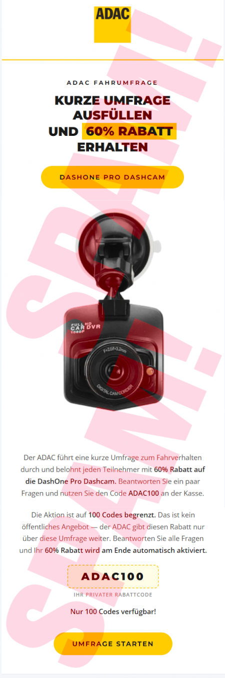 ADAC-Logo -- ADAC Fahrumfrage -- Kurze Umfrage ausfüllen und 60% Rabatt erhalten -- [Dashone Pro Dashcam] -- (Abbildung) -- Der ADAC führt eine kurze Umfrage zum Fahrverhalten durch und belohnt jeden Teilnehmer mit 60% Rabatt auf die DashOne Pro Dashcam. Beantworten Sie ein paar Fragen und nutzen Sie den Code ADAC100 an der Kasse. -- Die Aktion ist auf 100 Codes begrenzt. Das ist kein öffentliches Angebot, der ADAC gibt diesen Rabatt nur über diese Umfrage weiter. Beantworten Sie alle Fragen und Ihr 60% Rabatt wird am Ende automatisch aktiviert -- ADAC100 -- Ihr privater Rabattcode -- Nur 100 Codes verfügbar! -- [UMFRAGE STARTEN]