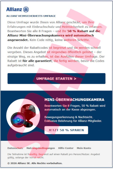 Allianz-Logo -- Alianz Heimsicherheits-Umfrage -- Diese Umrage wurde Ihnen von Allianz geschickt, um Ihre Erfahrungen mit Einbruchschutz und Heimsicherheit zu erfassen. Beantworten Sie alle 8 Fragen, und ihr 50 % Rabatt auf die Allianz Mini-Überwachungskamera wird automatisch angewendet. Kein Code nötig, keine weiteren Schritte. -- Die Anzahl der Rabattcodes ist begrenzt und sie werden schnell vergeben. Dieses Angebot ist nirgendwo öffentlich gelistet. Der einzige Weg, es zu erhalten, ist das Ausfüllen dieser Umfrage. Der Rabatt ist für alle gesichert, die fertig werden, bevor die Codes aufgebraucht sind. -- [Umfrage starten] -- (Abbildung) -- Mini-Überwachungskamera -- Beantworten Sie 8 Fragen, 50 % Rabatt wird automatisch an der Kasse abgezogen. Bewegungserkennung & Nachtsicht. -- Exklusive Belohnung für Allianz-Mitglieder. -- [Jetzt 50 % sparen] -- Datenschutz, Nutzungsbedingungen, Hilfe-Center, Mein Konto -- Die Teilnahme ist freiwillig. Begrenzt auf einen Rabatt pro Person/Nutzer. Angebot gültig, solange der Vorrat reicht. -- © 2026 Allianz SE. Alle Rechte vorbehalten.