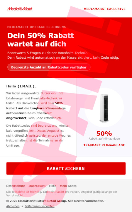 MediaMarkt-Logo -- Mediamarkt Exclusive -- MediaMarkt Umfrage Belohnung -- Dein 50% Rabatt wartet auf dich -- Beantworte 5 Fragen zu deiner Haushalts-Technik. Dein Rabatt wird automatisch ander Kasse aktiviert, kein Code nötig. -- [Begrenzte Anzahl an Rabattcodes verfügbar] -- Hallo {EMAIL}, -- Wir laden ausgewählte Nutzer ein, ihre Erfahrungen mit Haushalts-Technik zu teilen. Als Dankeschön wird dein 50% Rabatt auf die tragbare Klimaanlega automatisch beim Checkout angewendet, kein Code erforderlich. -- Die Rabattcodes sind begrenzt und könnten bald vergriffen sein. Dieses Angebot ist nicht öffentlich gelistet; der einzige Weg, es freizuschalten, ist die Teilnahme an der Umfrage. -- [Rabatt sichern] -- Datenschutz, Impressum, Hilfe, Mein Konto -- Die Teilnahme ist freiwillig. Limit: ein Rabatt pro Peron. Angebot gültig solange der Vorrat reicht. -- © 2026 MediaMarkt Saturn Retail Group. Alle Rechte vorbehalten. -- Abmelden, Präferenzen verwalten