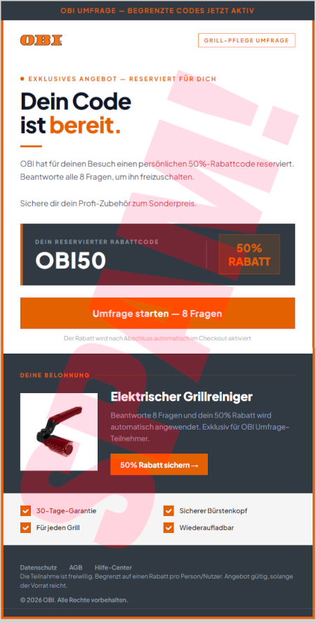OBI UMFRAGE / BEGRENZTE CODES JETZT AKTIV -- OBI-Logo -- Grill-Pflege-Umfrage -- Exklusives Angebot, reserviert für dich -- Dein Code ist bereit -- OBI hat für deinen Besuch einen persönlichen 50%-Rabattcode reserviert. Beantworte alle 8 Fragen, um ihn freizuschalten. -- Sichere dir dein Profi-Zubehör zum Sonderpreis. -- Dein reservierter Rabattcode: OBI50 -- 50% Rabatt -- [Umfrage starten, 8 Fragen] -- Deine Belohnung -- Elektrischer Grillreiniger -- Beantworte 8 Fragen und dein 50%-Rabatt wird automatisch angewendet. Exklusiv für OBI Umfrage-Teilnehmer -- [50% Rabatt sichern] -- 30-Tage-Garantie -- Für jeden Grill -- Sicherer Bürstenkopf -- Wiederaufladbar -- Datenschutz -- AGB -- Hilfe-Center -- Die Teilnahme ist freiwillig. Begrenzt auf einen Rabatt pro Person/Nutzer. Angebot gültig, solange der Vorrat reicht. -- © 2026 OBI. Alle Rechte vorbehalten.