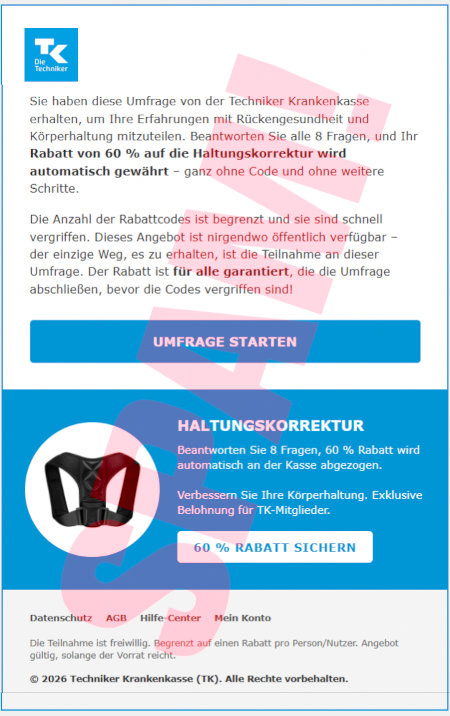 Tk-Logo -- Sie haben diese Umfrage von der Techniker Krankenkasse erhalten, um Ihre Erfahrungen mit Rückengesundheit und Körperhaltung mitzuteilen. Beantworten Sie alle 8 ragen, und ihr Rabatt von 60 % auf die Haltungskorrektur wird automatisch gewährt, ganz ohne Code und ohne weitere Schritte. -- Die Anzahl der Rabattcodes ist begrenzt und sie sind schnell vergriffen. Dieses Angebot ist nirgendwo öffentlich verfügbar. Der einzige Weg, es zu erhalten, ist die Teilnahme an dieser Umfrage. Der Rabatt ist für alle garantiert, die die Umfrage abschließen, bevor die Codes vergriffen sind! -- [Umfrage starten] -- Abbildung -- Haltungskorrektur - Beantworten Sie 8 Fragen, 60 % Rabatt wird automatisch an der Kasse abgezogen. -- Verbessern Sie ihre Körperhaltung. Exklusive Belohnung für TK-Mitglieder. -- [60 % Rabatt sichern] -- Datenschutz -- AGB -- Hilfe-Center -- Mein Konto -- Die Teilnahme ist freiwillig. Begrenzt auf einen Rabatt pro Person/Nutzer. Angebot gültig, solange der Vorrat reicht. -- © 2026 Techniker Krankenkasse (TK). Alle Rechte vorbehalten.